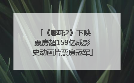《哪吒2》下映 票房超159亿成影史动画片票房冠军