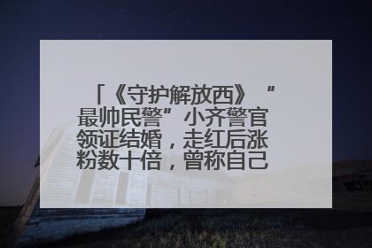 《守护解放西》“最帅民警”小齐警官领证结婚，走红后涨粉数十倍，曾称自己只是普通人