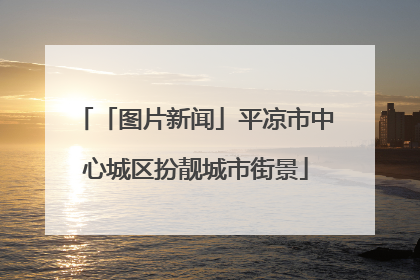「图片新闻」平凉市中心城区扮靓城市街景