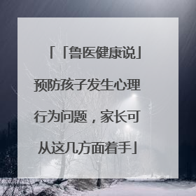 「鲁医健康说」预防孩子发生心理行为问题，家长可从这几方面着手