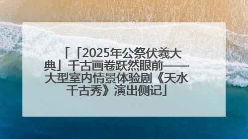 「2025年公祭伏羲大典」千古画卷跃然眼前——大型室内情景体验剧《天水千古秀》演出侧记