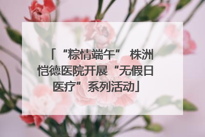 “粽情端午” 株洲恺德医院开展“无假日医疗”系列活动
