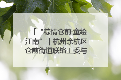 “粽情仓前·童绘江南”｜杭州余杭区仓前街道联络工委与辖区群众共度佳节
