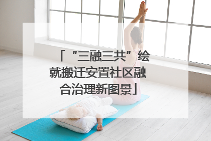 “三融三共”绘就搬迁安置社区融合治理新图景