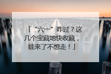 “六一”咋过？这几个宝藏地快收藏，娃来了不想走！