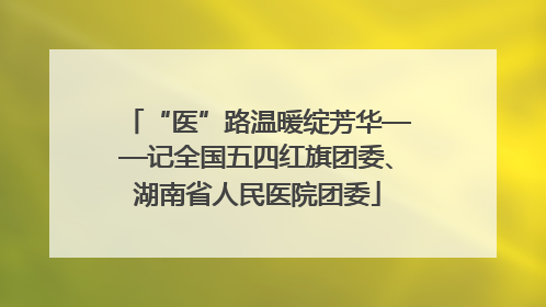 “医”路温暖绽芳华——记全国五四红旗团委、湖南省人民医院团委