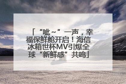 “呲～”一声，幸福保鲜舱开启！海信冰箱世杯MV引爆全球“新鲜感”共鸣