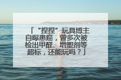 “捏捏”玩具博主自曝患癌，曾多次被检出甲醛、增塑剂等超标，还能玩吗？