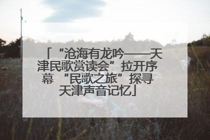 “沧海有龙吟——天津民歌赏读会”拉开序幕 “民歌之旅”探寻天津声音记忆