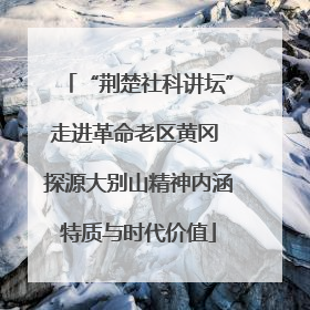 “荆楚社科讲坛”走进革命老区黄冈 探源大别山精神内涵特质与时代价值