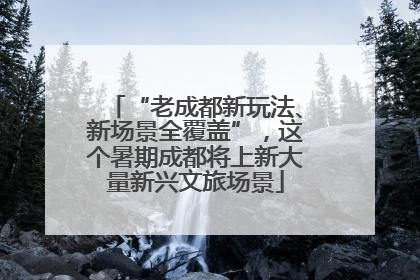 “老成都新玩法、新场景全覆盖”，这个暑期成都将上新大量新兴文旅场景