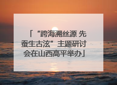 “跨海溯丝源 先蚕生古泫”主题研讨会在山西高平举办
