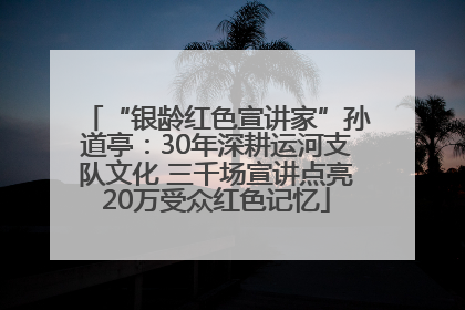 “银龄红色宣讲家”孙道亭：30年深耕运河支队文化 三千场宣讲点亮20万受众红色记忆