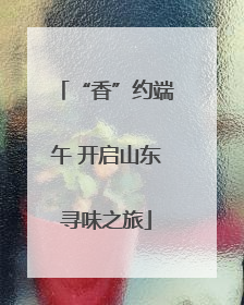 “香”约端午 开启山东寻味之旅