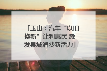 玉山：汽车“以旧换新”让利惠民 激发县域消费新活力