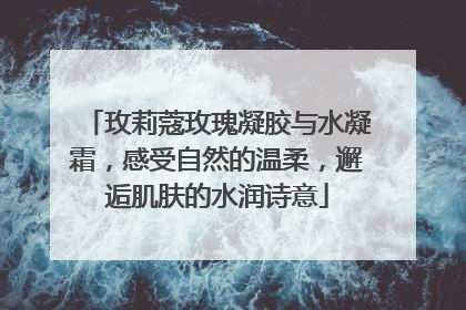 玫莉蔻玫瑰凝胶与水凝霜，感受自然的温柔，邂逅肌肤的水润诗意