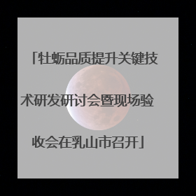 牡蛎品质提升关键技术研发研讨会暨现场验收会在乳山市召开