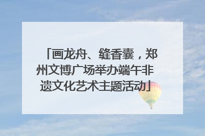 画龙舟、缝香囊，郑州文博广场举办端午非遗文化艺术主题活动