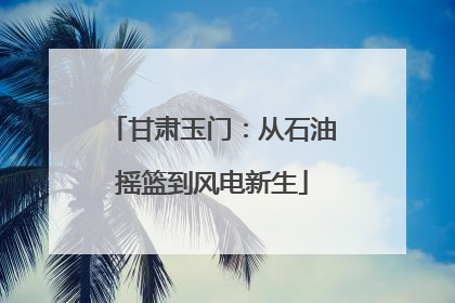 甘肃玉门：从石油摇篮到风电新生