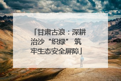 甘肃古浪：深耕治沙“织绿” 筑牢生态安全屏障