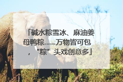 碱水粽雪冰、麻油姜母鸭粽……万物皆可包，“粽”头戏创意多