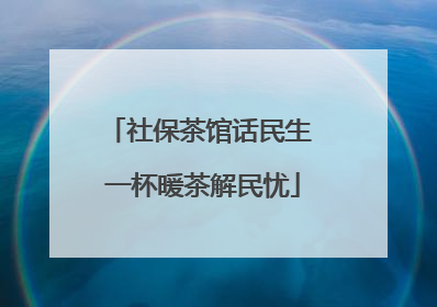 社保茶馆话民生 一杯暖茶解民忧