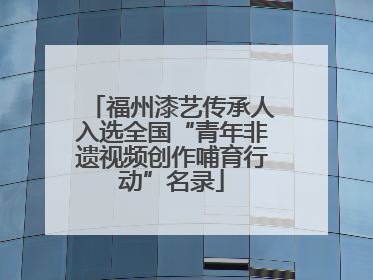 福州漆艺传承人入选全国“青年非遗视频创作哺育行动”名录