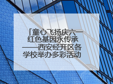 童心飞扬庆六一 红色基因永传承——西安经开区各学校举办多彩活动欢度儿童节