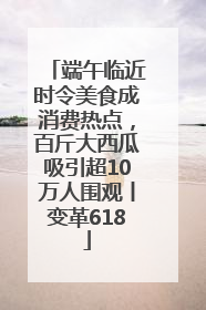 端午临近时令美食成消费热点，百斤大西瓜吸引超10万人围观丨变革618