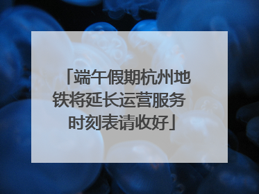 端午假期杭州地铁将延长运营服务 时刻表请收好