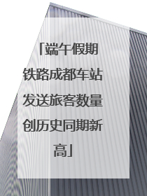 端午假期 铁路成都车站发送旅客数量创历史同期新高