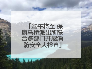 端午将至 保康马桥派出所联合多部门开展消防安全大检查