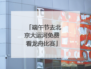 端午节去北京大运河免费看龙舟比赛