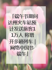 端午节期间达州火车站预计发送旅客11万人 将增开多趟列车｜网络中国节·端午