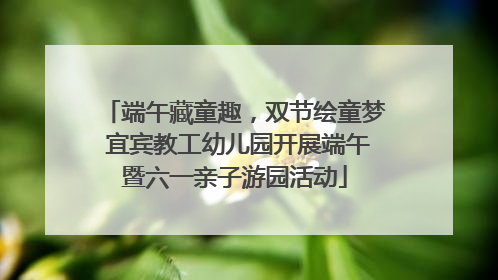 端午藏童趣，双节绘童梦 宜宾教工幼儿园开展端午暨六一亲子游园活动