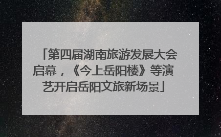 第四届湖南旅游发展大会启幕，《今上岳阳楼》等演艺开启岳阳文旅新场景