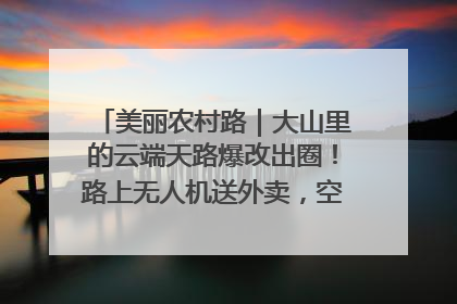 美丽农村路｜大山里的云端天路爆改出圈！路上无人机送外卖，空心村变网红村