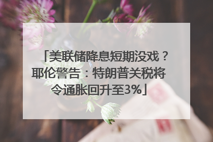 美联储降息短期没戏？耶伦警告：特朗普关税将令通胀回升至3%