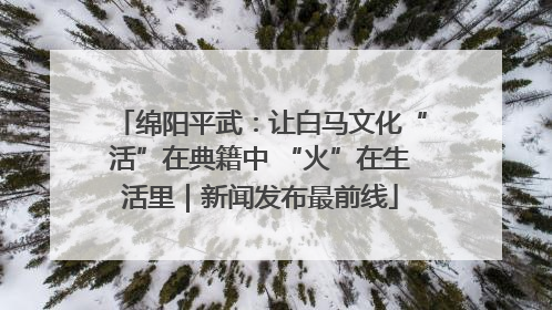 绵阳平武：让白马文化“活”在典籍中 “火”在生活里｜新闻发布最前线