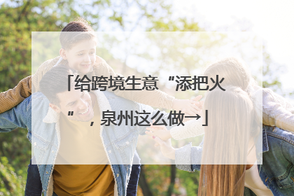 给跨境生意“添把火”，泉州这么做→