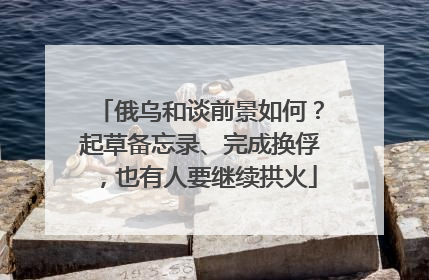俄乌和谈前景如何？起草备忘录、完成换俘，也有人要继续拱火