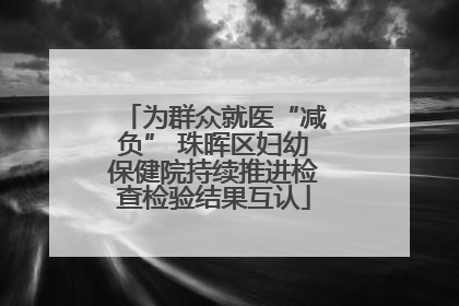 为群众就医“减负” 珠晖区妇幼保健院持续推进检查检验结果互认