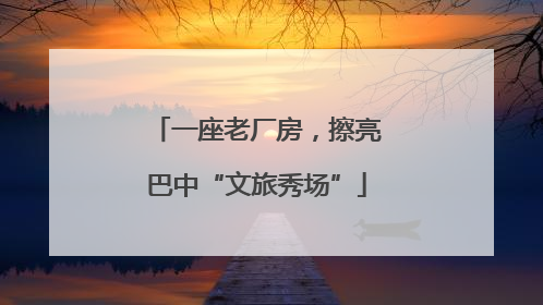 一座老厂房，擦亮巴中“文旅秀场”