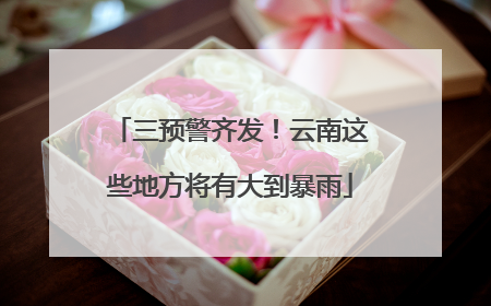三预警齐发！云南这些地方将有大到暴雨