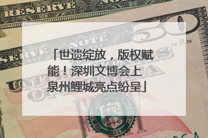 世遗绽放，版权赋能！深圳文博会上 泉州鲤城亮点纷呈