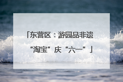 东营区：游园品非遗 “淘宝”庆“六一”