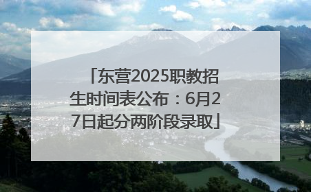 东营2025职教招生时间表公布：6月27日起分两阶段录取