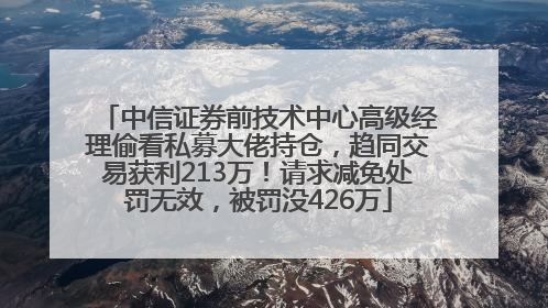 中信证券前技术中心高级经理偷看私募大佬持仓，趋同交易获利213万！请求减免处罚无效，被罚没426万
