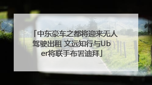 中东豪车之都将迎来无人驾驶出租 文远知行与Uber将联手布署迪拜