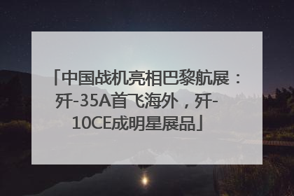 中国战机亮相巴黎航展：歼-35A首飞海外，歼-10CE成明星展品